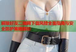 解除好友二暗网下载风险全面指南与安全防护策略解析