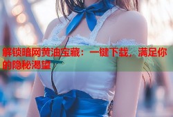 解锁暗网黄油宝藏：一键下载，满足你的隐秘渴望