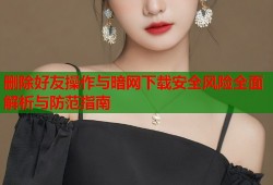 删除好友操作与暗网下载安全风险全面解析与防范指南