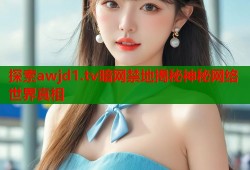 探索awjd1.tv暗网禁地揭秘神秘网络世界真相