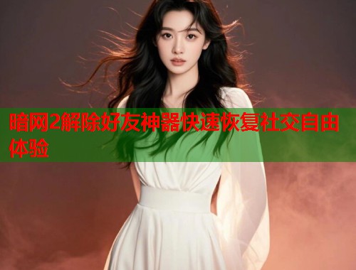 暗网2解除好友神器快速恢复社交自由体验