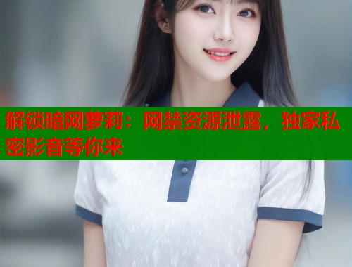 解锁暗网萝莉：网禁资源泄露，独家私密影音等你来