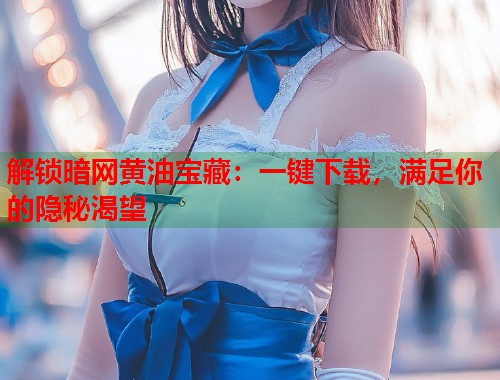 解锁暗网黄油宝藏：一键下载，满足你的隐秘渴望