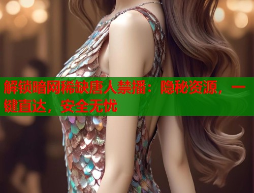 解锁暗网稀缺唐人禁播：隐秘资源，一键直达，安全无忧