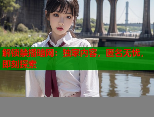 解锁禁播暗网：独家内容，匿名无忧，即刻探索