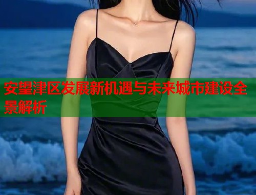 安望津区发展新机遇与未来城市建设全景解析