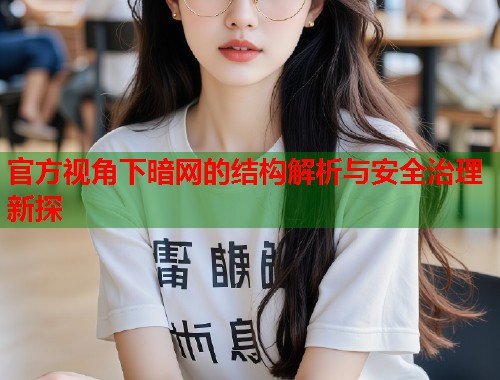 官方视角下暗网的结构解析与安全治理新探