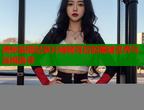 揭秘禁播纪录片暗网背后的黑暗世界与真相追寻