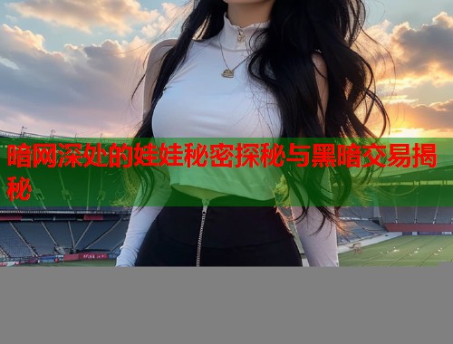 暗网深处的娃娃秘密探秘与黑暗交易揭秘