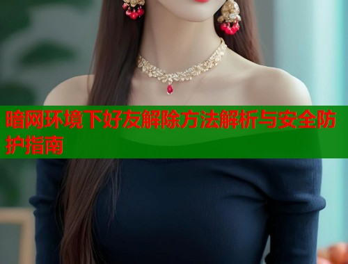 暗网环境下好友解除方法解析与安全防护指南