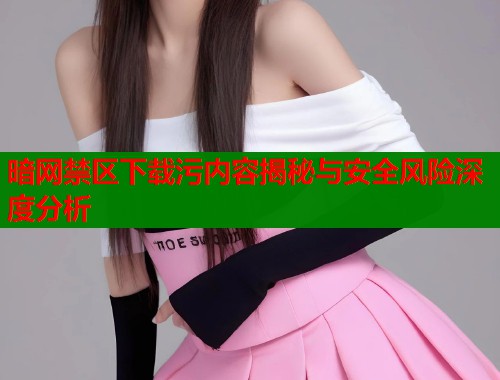 暗网禁区下载污内容揭秘与安全风险深度分析