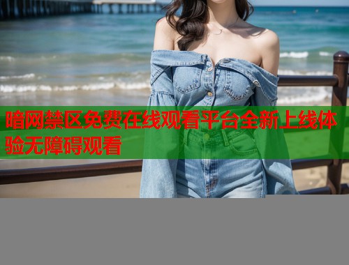 暗网禁区免费在线观看平台全新上线体验无障碍观看