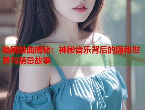 暗网禁曲揭秘：神秘音乐背后的隐秘世界与禁忌故事
