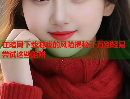 在暗网下载游戏的风险揭秘千万别轻易尝试这些陷阱