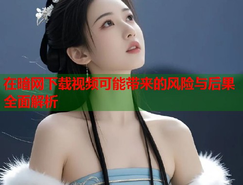 在暗网下载视频可能带来的风险与后果全面解析