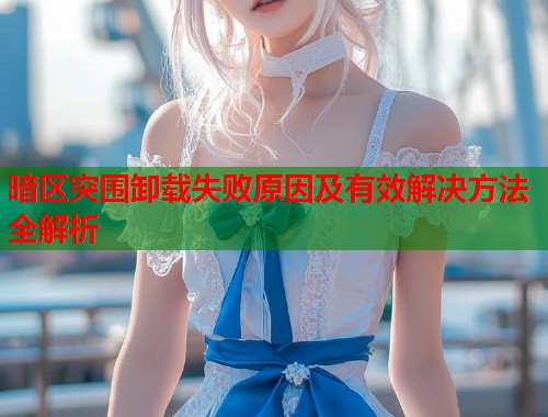暗区突围卸载失败原因及有效解决方法全解析
