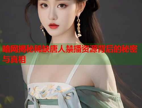 暗网揭秘稀缺唐人禁播资源背后的秘密与真相