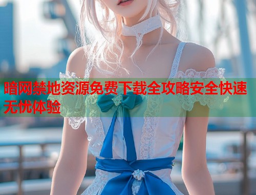暗网禁地资源免费下载全攻略安全快速无忧体验