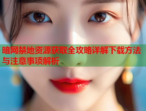 暗网禁地资源获取全攻略详解下载方法与注意事项解析