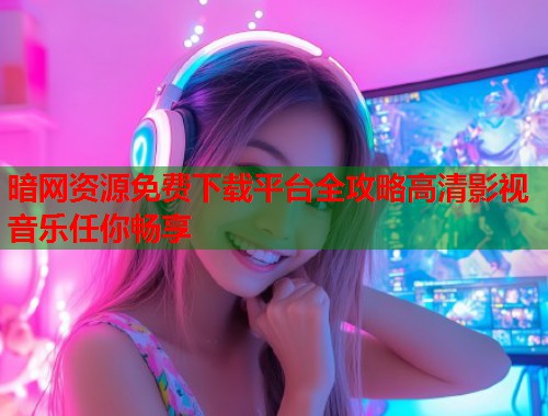 暗网资源免费下载平台全攻略高清影视音乐任你畅享