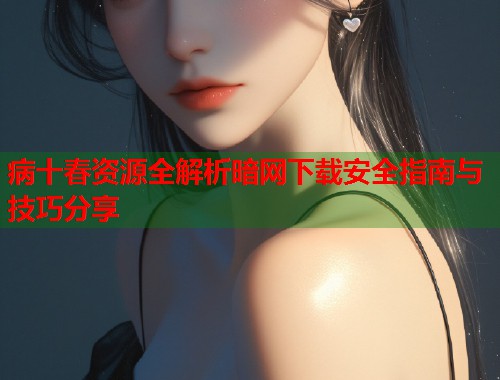 病十春资源全解析暗网下载安全指南与技巧分享