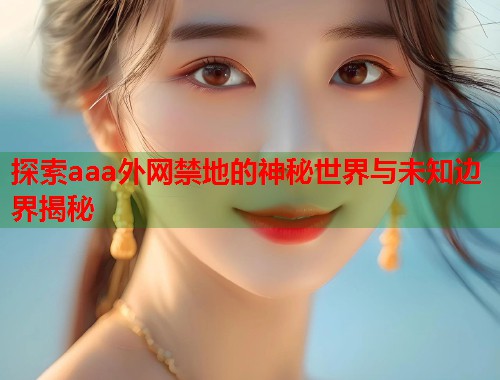 探索aaa外网禁地的神秘世界与未知边界揭秘