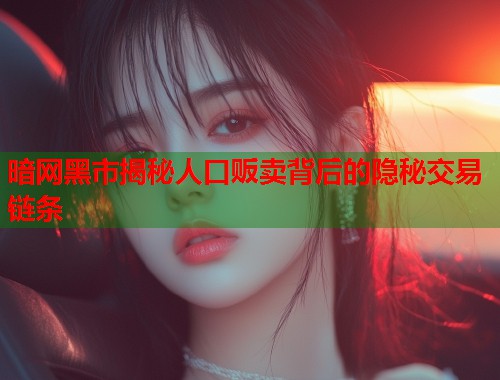 暗网黑市揭秘人口贩卖背后的隐秘交易链条