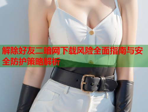 解除好友二暗网下载风险全面指南与安全防护策略解析