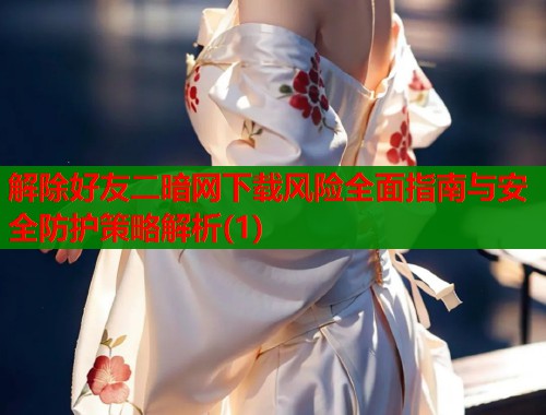 解除好友二暗网下载风险全面指南与安全防护策略解析(1)