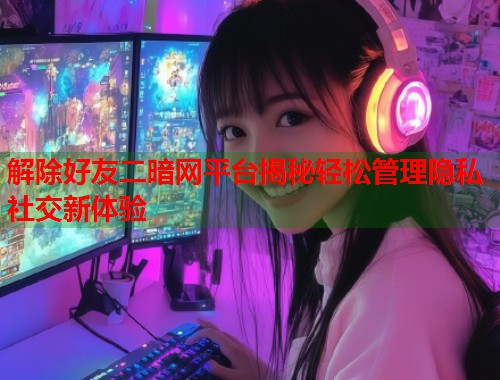 解除好友二暗网平台揭秘轻松管理隐私社交新体验