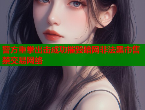 警方重拳出击成功摧毁暗网非法黑市售禁交易网络