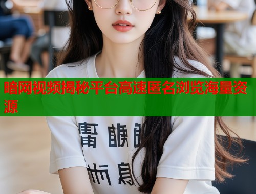 暗网视频揭秘平台高速匿名浏览海量资源
