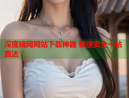 深度暗网网站下载神器 极速安全一站直达
