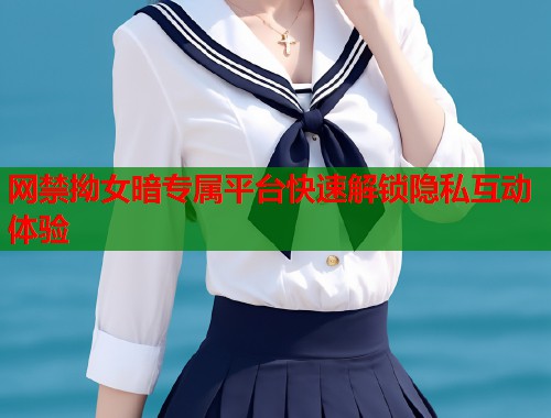 网禁拗女暗专属平台快速解锁隐私互动体验